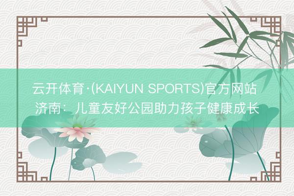 云开体育·(KAIYUN SPORTS)官方网站 济南:儿童友好公园助力孩子健康成长