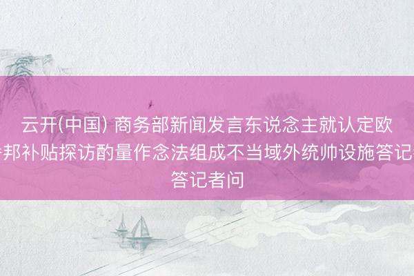 云开(中国) 商务部新闻发言东说念主就认定欧盟番邦补贴探访酌量作念法组成不当域外统帅设施答记者问