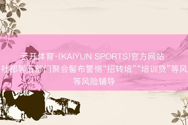 云开体育·(KAIYUN SPORTS)官方网站 东谈主社部等五部门聚会髻布警惕“招转培”“培训贷”等风险辅导