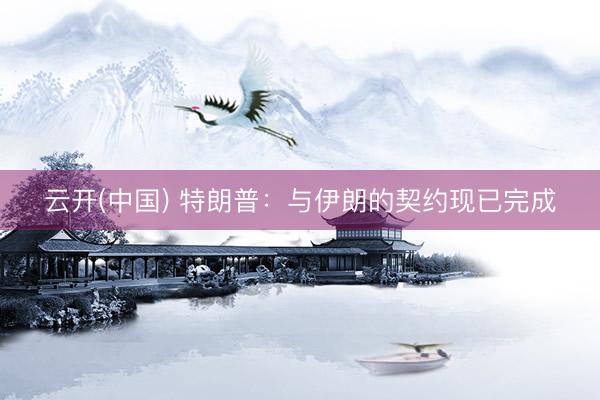 云开(中国) 特朗普:与伊朗的契约现已完成