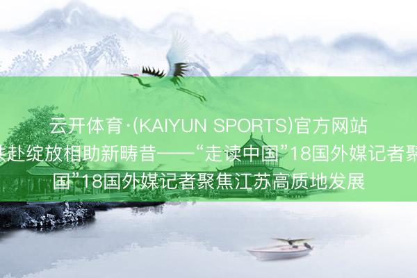 云开体育·(KAIYUN SPORTS)官方网站 转变潮涌江南岸 共赴绽放相助新畴昔——“走读中国”18国外媒记者聚焦江苏高质地发展