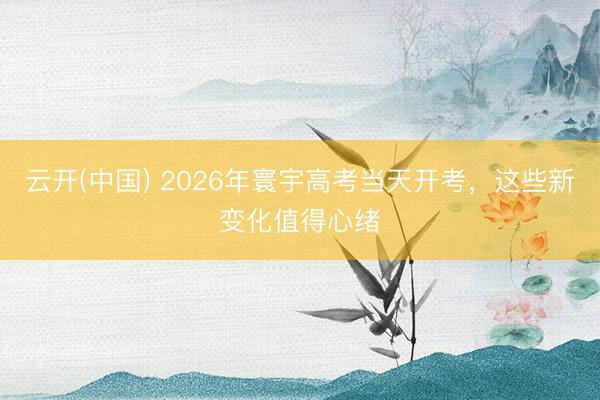 云开(中国) 2026年寰宇高考当天开考，这些新变化值得心绪