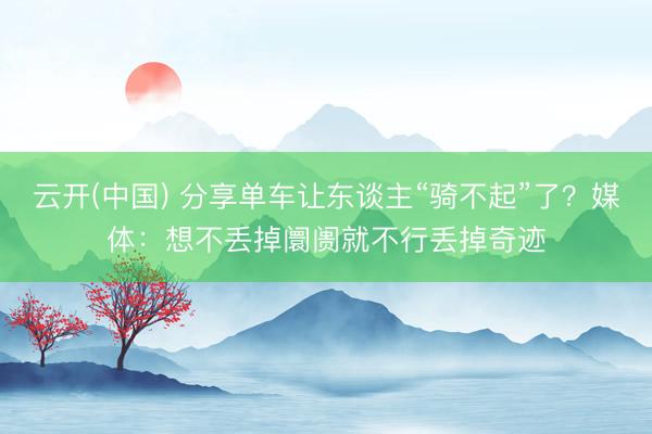云开(中国) 分享单车让东谈主“骑不起”了?媒体:想不丢掉阛阓就不行丢掉奇迹