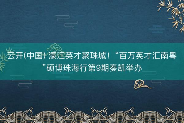 云开(中国) 濠江英才聚珠城！“百万英才汇南粤”硕博珠海行第9期奏凯举办