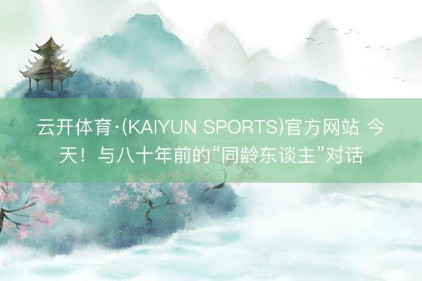 云开体育·(KAIYUN SPORTS)官方网站 今天!与八十年前的“同龄东谈主”对话