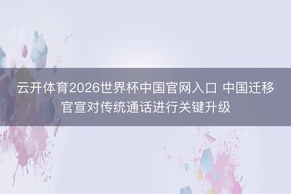 云开体育2026世界杯中国官网入口 中国迁移官宣对传统通话进行关键升级