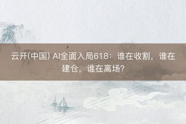 云开(中国) AI全面入局618：谁在收割，谁在建仓，谁在离场？