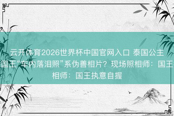 云开体育2026世界杯中国官网入口 泰国公主移灵现场国王“车内落泪照”系伪善相片？现场照相师：国王执意自握