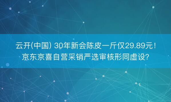 云开(中国) 30年新会陈皮一斤仅29.89元！京东京喜自营采销严选审核形同虚设？