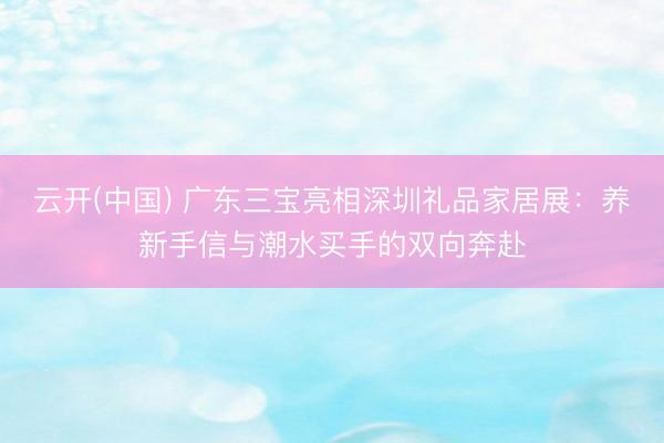 云开(中国) 广东三宝亮相深圳礼品家居展：养新手信与潮水买手的双向奔赴