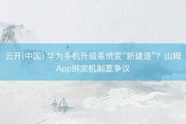 云开(中国) 华为手机升级系统变“新建造”?山姆App绑定机制惹争议