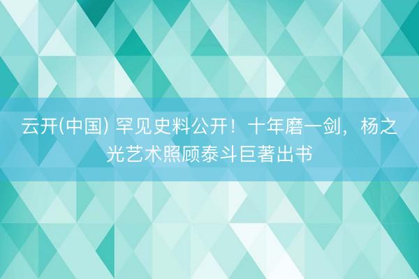 云开(中国) 罕见史料公开！十年磨一剑，杨之光艺术照顾泰斗巨著出书