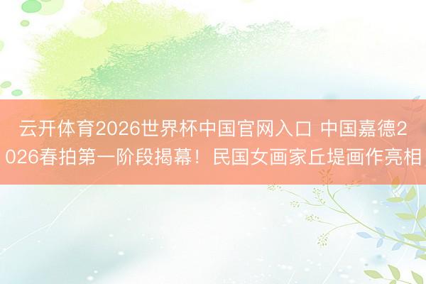 云开体育2026世界杯中国官网入口 中国嘉德2026春拍第一阶段揭幕!民国女画家丘堤画作亮相