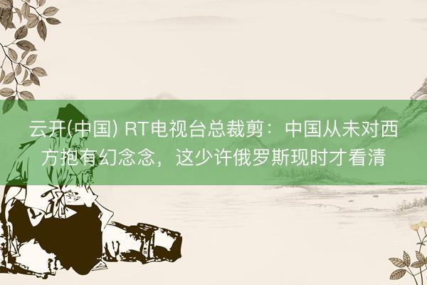 云开(中国) RT电视台总裁剪：中国从未对西方抱有幻念念，这少许俄罗斯现时才看清