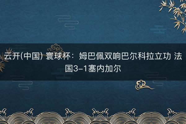 云开(中国) 寰球杯：姆巴佩双响巴尔科拉立功 法国3-1塞内加尔