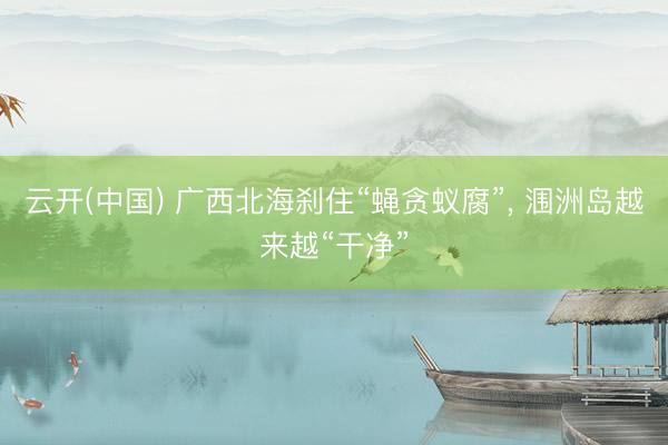 云开(中国) 广西北海刹住“蝇贪蚁腐”， 涠洲岛越来越“干净”